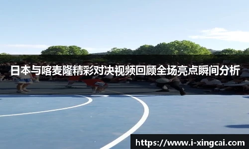 日本与喀麦隆精彩对决视频回顾全场亮点瞬间分析